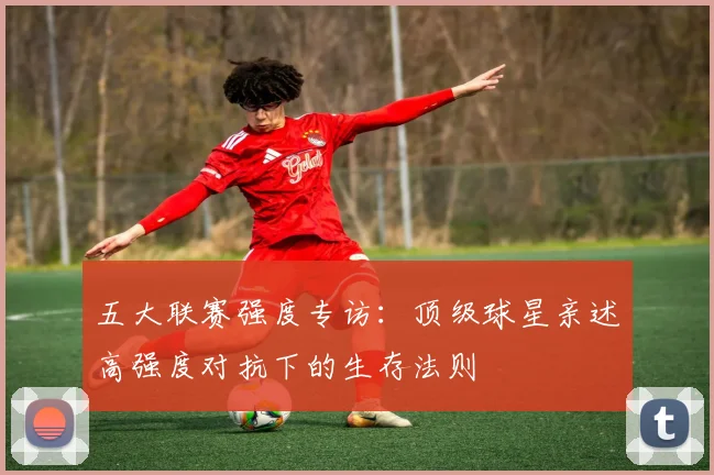 五大联赛强度专访:顶级球星亲述高强度对抗下的生存法则