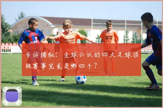 专访揭秘:全球公认的四大足球顶级赛事究竟是哪四个?