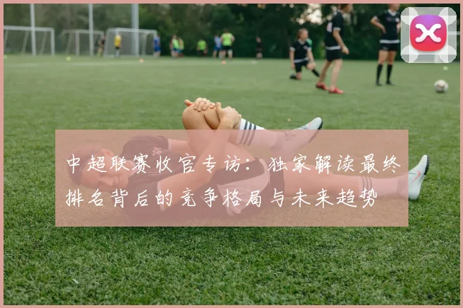中超联赛收官专访：独家解读最终排名背后的竞争格局与未来趋势