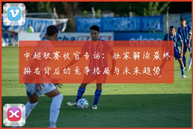中超联赛收官专访：独家解读最终排名背后的竞争格局与未来趋势