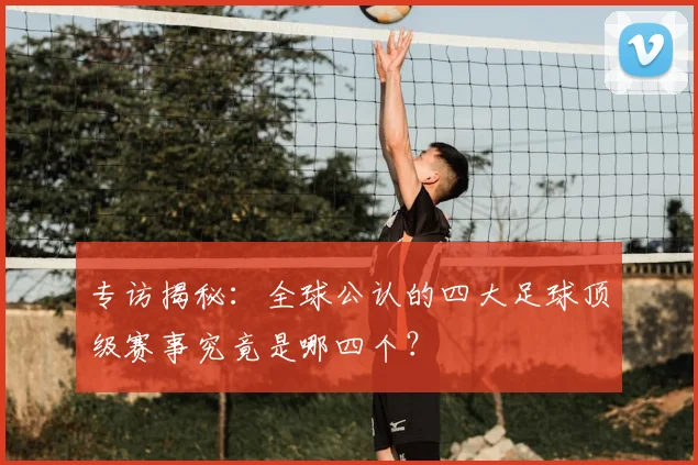 专访揭秘：全球公认的四大足球顶级赛事究竟是哪四个？