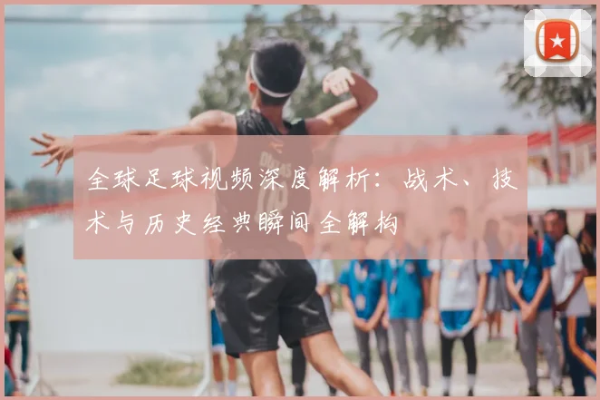 全球足球视频深度解析：战术、技术与历史经典瞬间全解构